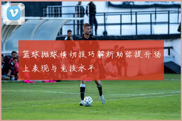 篮球抛球横切技巧解析助你提升场上表现与竞技水平