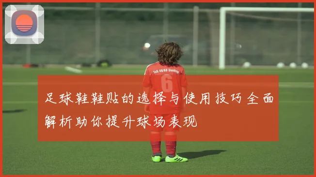 足球鞋鞋贴的选择与使用技巧全面解析助你提升球场表现