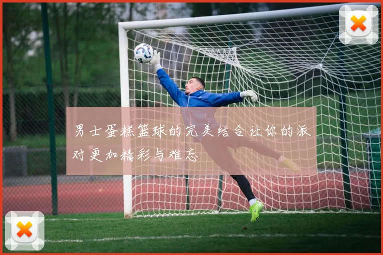 男士蛋糕篮球的完美结合让你的派对更加精彩与难忘